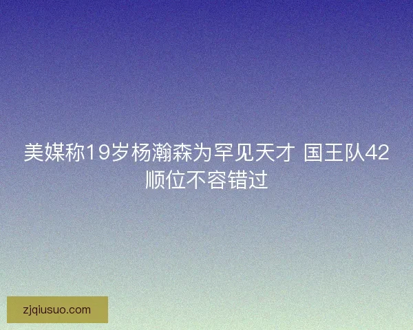 美媒称19岁杨瀚森为罕见天才 国王队42顺位不容错过