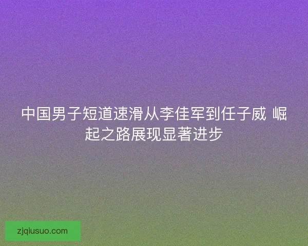 中国男子短道速滑从李佳军到任子威 崛起之路展现显著进步