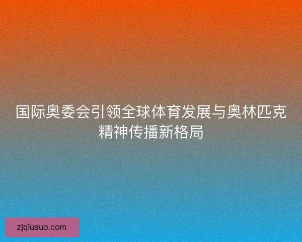 国际奥委会引领全球体育发展与奥林匹克精神传播新格局